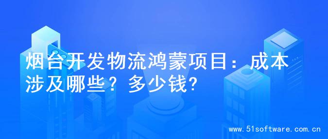 烟台开发物流鸿蒙项目：成本涉及哪些？多少钱?