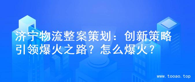 济宁物流整案策划：创新策略引领爆火之路？怎么爆火？