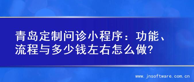 青岛定制问诊小程序：功能、流程与多少钱左右怎么做?