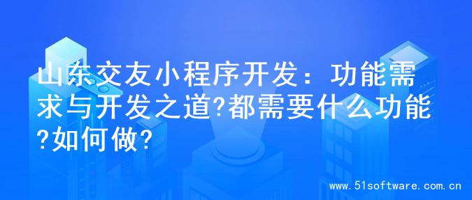 山东交友小程序开发：功能需求与开发之道?都需要什么功能?如何做?