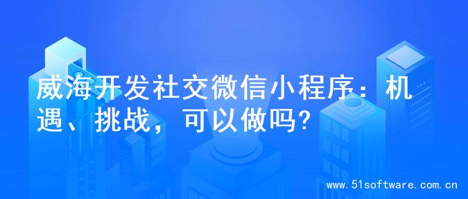 威海开发社交微信小程序：机遇、挑战，可以做吗?