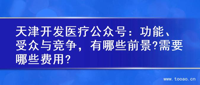 天津开发医疗公众号：功能、受众与竞争，有哪些前景?需要哪些费用?