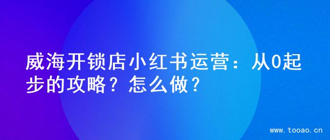 威海开锁店小红书运营：从0起步的攻略？怎么做？