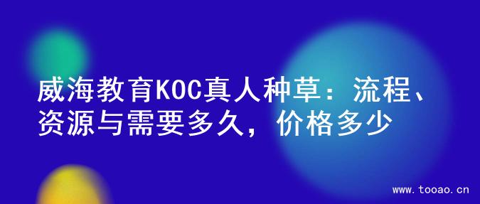 威海教育KOC真人种草：流程、资源与需要多久，价格多少