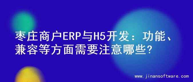 枣庄商户ERP与H5开发：功能、兼容等方面需要注意哪些?