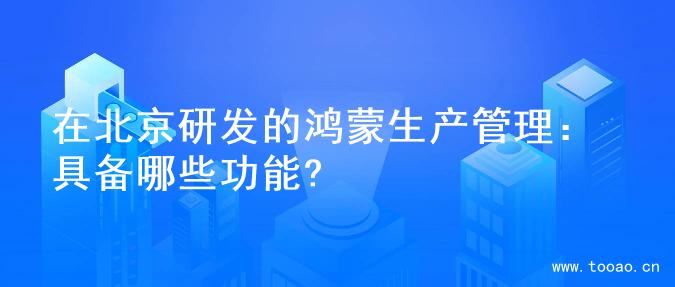 在北京研发的鸿蒙生产管理：具备哪些功能?