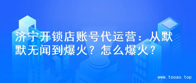 济宁开锁店账号代运营：从默默无闻到爆火？怎么爆火？