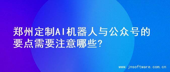 郑州定制AI机器人与公众号的要点需要注意哪些?