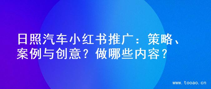 日照汽车小红书推广：策略、案例与创意？做哪些内容？