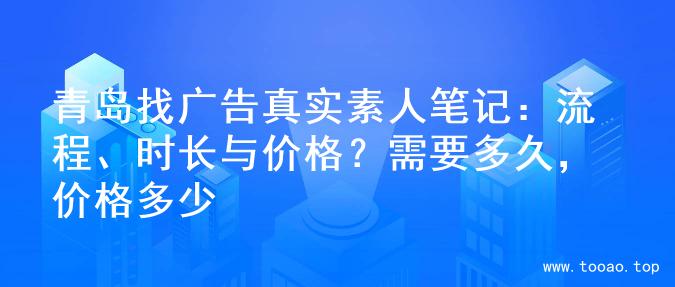 青岛找广告真实素人笔记：流程、时长与价格？需要多久，价格多少