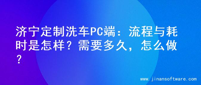 济宁定制洗车PC端：流程与耗时是怎样？需要多久，怎么做？