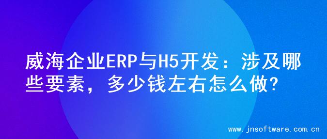威海企业ERP与H5开发：涉及哪些要素，多少钱左右怎么做?