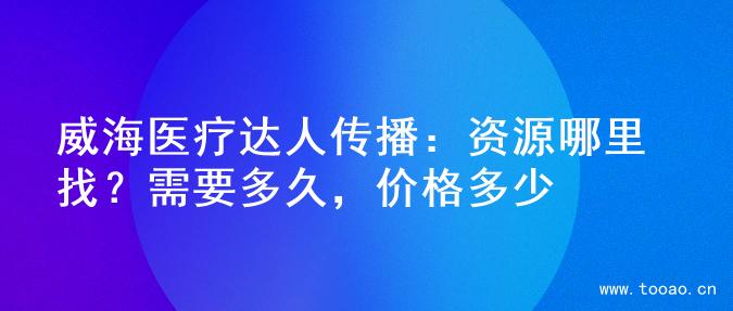 威海医疗达人传播：资源哪里找？需要多久，价格多少