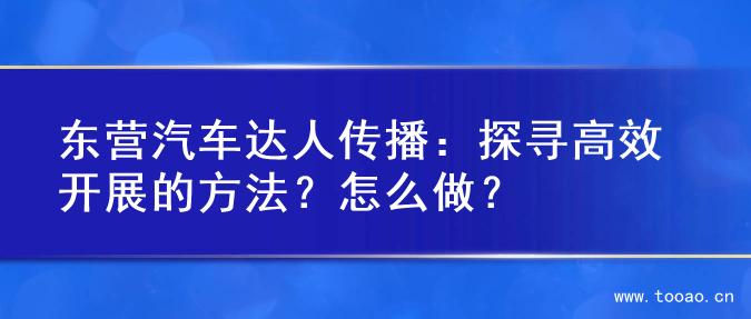 东营汽车达人传播：探寻高效开展的方法？怎么做？