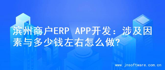 滨州商户ERP APP开发：涉及因素与多少钱左右怎么做?