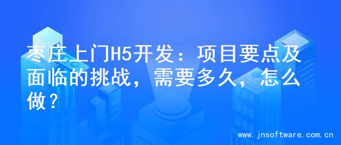 枣庄上门H5开发：项目要点及面临的挑战，需要多久，怎么做？