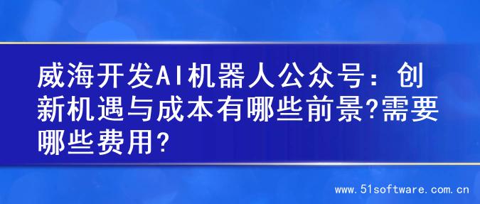 威海开发AI机器人公众号：创新机遇与成本有哪些前景?需要哪些费用?