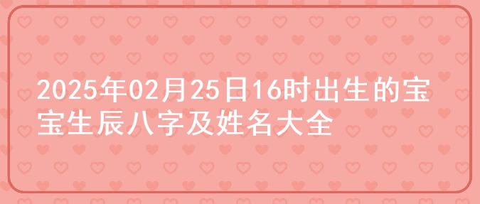 2025年02月25日16时出生的宝宝生辰八字及姓名大全