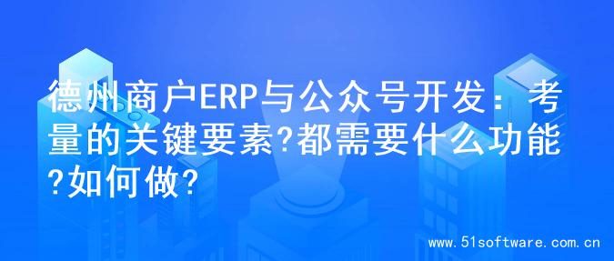 德州商户ERP与公众号开发：考量的关键要素?都需要什么功能?如何做?