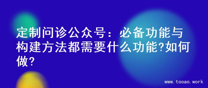 定制问诊公众号：必备功能与构建方法都需要什么功能?如何做?