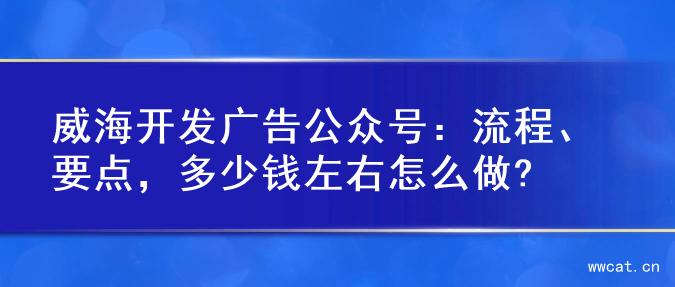 威海开发广告公众号：流程、要点，多少钱左右怎么做?