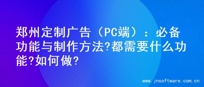 郑州定制广告（PC端）：必备功能与制作方法?都需要什么功能?如何做?