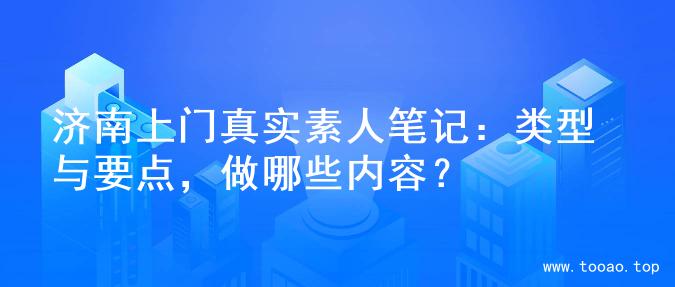 济南上门真实素人笔记：类型与要点，做哪些内容？