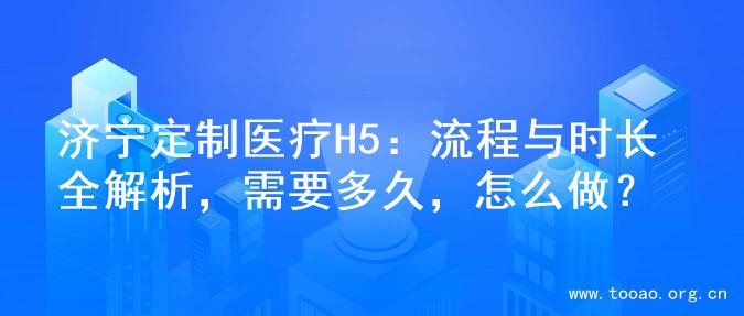 济宁定制医疗H5：流程与时长全解析，需要多久，怎么做？