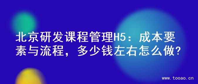 北京研发课程管理H5：成本要素与流程，多少钱左右怎么做?