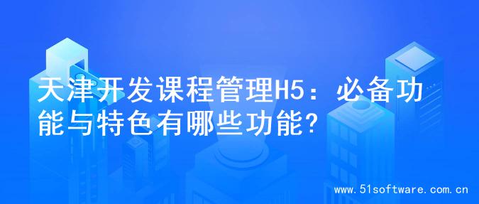 天津开发课程管理H5：必备功能与特色有哪些功能?