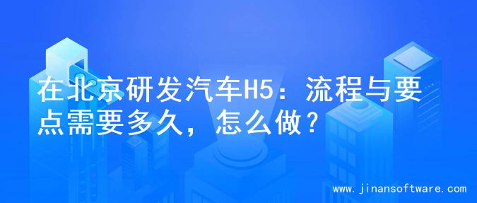 在北京研发汽车H5：流程与要点需要多久，怎么做？