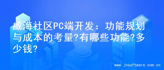 威海社区PC端开发：功能规划与成本的考量?有哪些功能?多少钱?