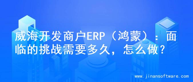 威海开发商户ERP（鸿蒙）：面临的挑战需要多久，怎么做？