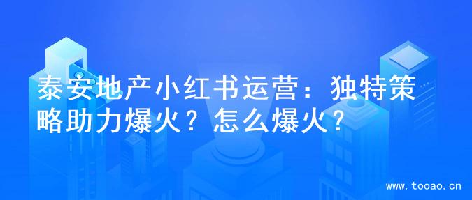 泰安地产小红书运营：独特策略助力爆火？怎么爆火？