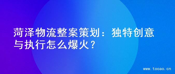 菏泽物流整案策划：独特创意与执行怎么爆火？