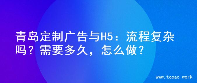 青岛定制广告与H5：流程复杂吗？需要多久，怎么做？
