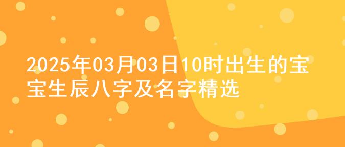 2025年03月03日10时出生的宝宝生辰八字及名字精选