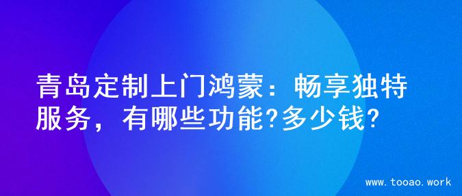 青岛定制上门鸿蒙：畅享独特服务，有哪些功能?多少钱?