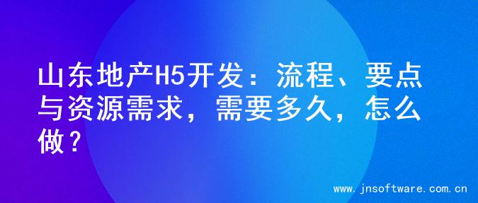 山东地产H5开发：流程、要点与资源需求，需要多久，怎么做？