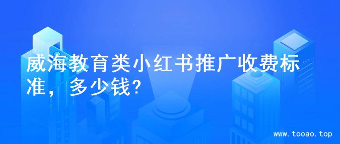 威海教育类小红书推广收费标准，多少钱?