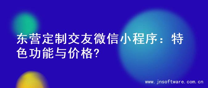 东营定制交友微信小程序：特色功能与价格?
