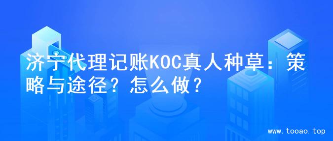 济宁代理记账KOC真人种草：策略与途径？怎么做？