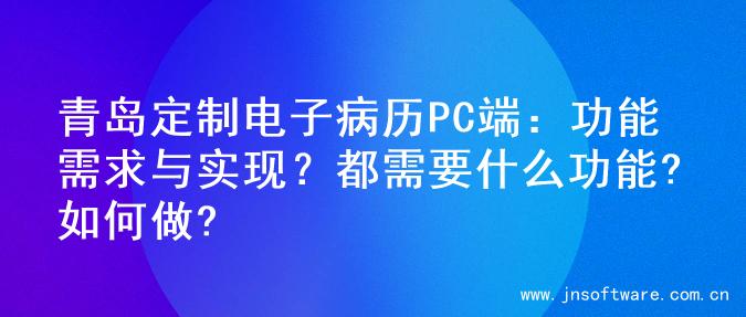 青岛定制电子病历PC端：功能需求与实现？都需要什么功能?如何做?