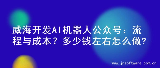 威海开发AI机器人公众号：流程与成本？多少钱左右怎么做?