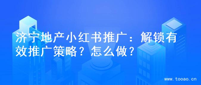 济宁地产小红书推广：解锁有效推广策略？怎么做？
