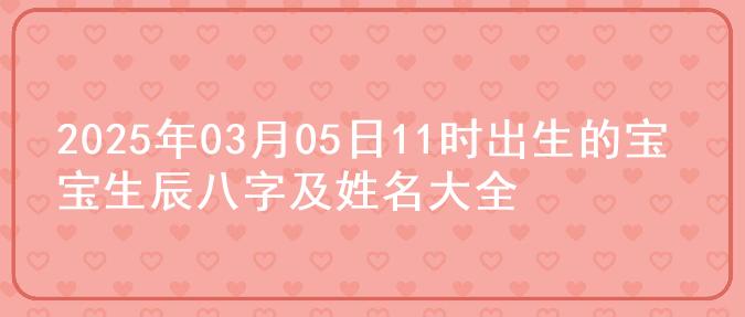 2025年03月05日11时出生的宝宝生辰八字及姓名大全