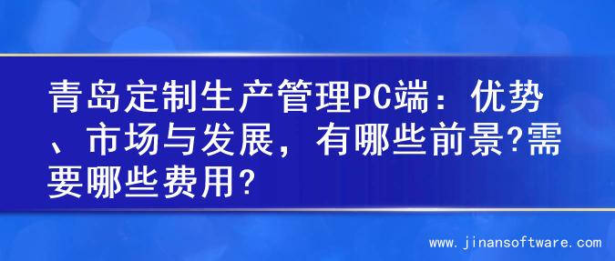 青岛定制生产管理PC端：优势、市场与发展，有哪些前景?需要哪些费用?