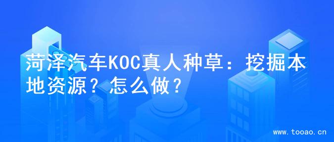 菏泽汽车KOC真人种草：挖掘本地资源？怎么做？