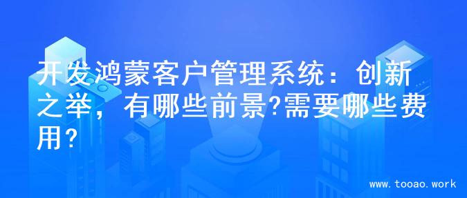开发鸿蒙客户管理系统：创新之举，有哪些前景?需要哪些费用?