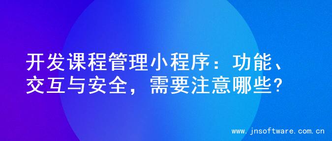 开发课程管理小程序：功能、交互与安全，需要注意哪些?